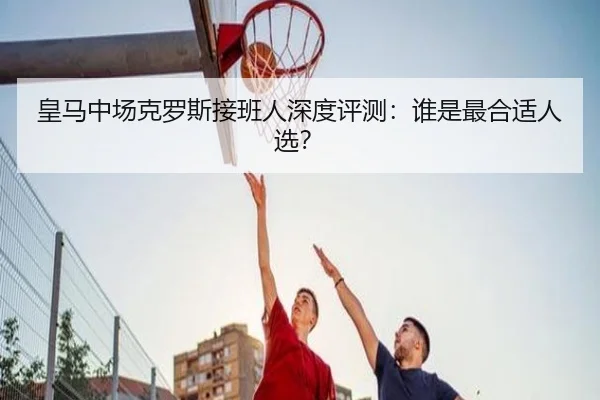 皇马中场克罗斯接班人深度评测：谁是最合适人选？